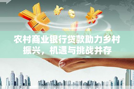 沧县农村商业银行贷款助力乡村振兴，机遇与挑战并存